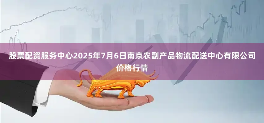 股票配资服务中心2025年7月6日南京农副产品物流配送中心有限公司价格行情